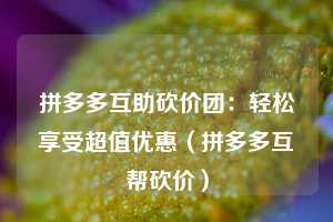 拼多多互助砍价团：轻松享受超值优惠（拼多多互帮砍价）  第1张