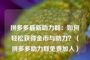 拼多多最新助力群：如何轻松获得金币与助力？（拼多多助力群免费加入）  第1张